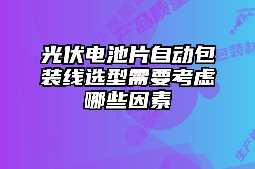 光伏电池片自动包装线选型需要考虑哪些因素