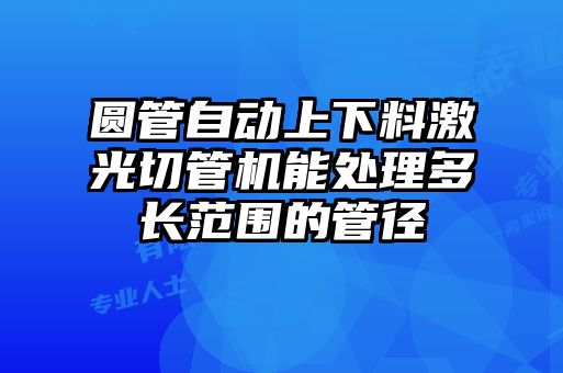 圆管自动上下料激光切管机能处理多长范围的管径