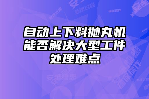 自动上下料抛丸机能否解决大型工件处理难点