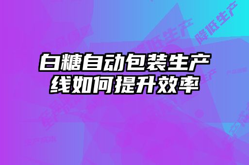 白糖自动包装生产线如何提升效率