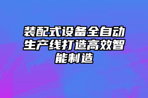 装配式设备全自动生产线打造高效智能制造