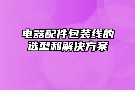 电器配件包装线的选型和解决方案