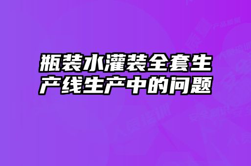 瓶装水灌装全套生产线生产中的问题