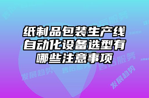 纸制品包装生产线自动化设备选型有哪些注意事项