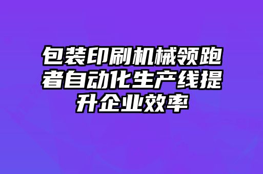 包装印刷机械领跑者自动化生产线提升企业效率