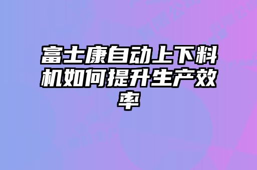 富士康自动上下料机如何提升生产效率