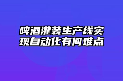 啤酒灌装生产线实现自动化有何难点