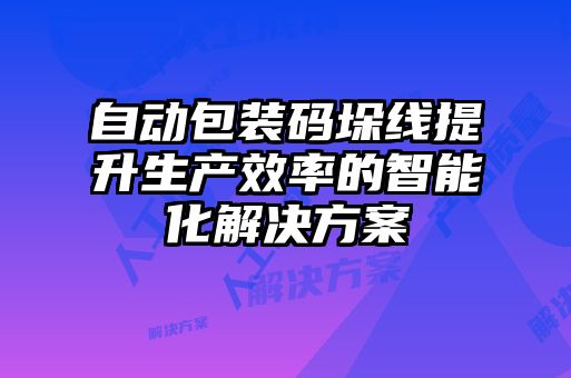 自动包装码垛线提升生产效率的智能化解决方案