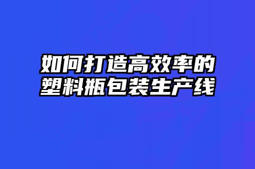 如何打造高效率的塑料瓶包装生产线