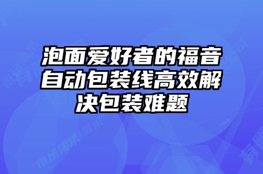 泡面爱好者的福音自动包装线高效解决包装难题