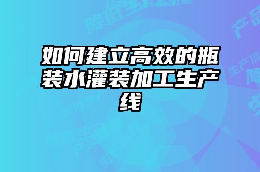 如何建立高效的瓶装水灌装加工生产线